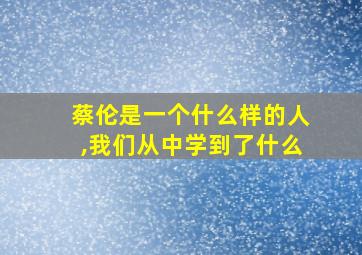 蔡伦是一个什么样的人,我们从中学到了什么