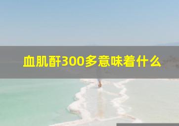 血肌酐300多意味着什么