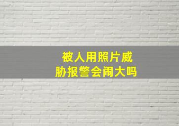 被人用照片威胁报警会闹大吗