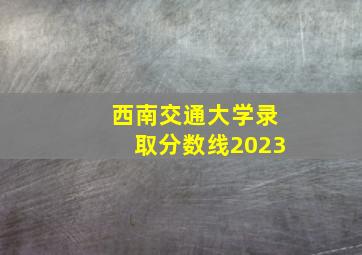 西南交通大学录取分数线2023