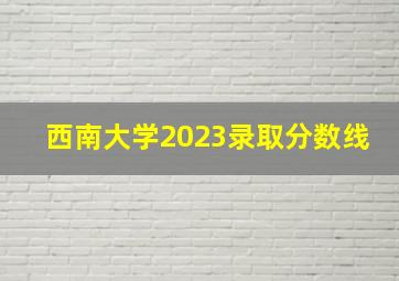 西南大学2023录取分数线