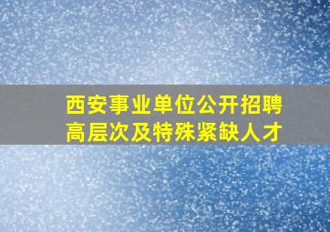 西安事业单位公开招聘高层次及特殊紧缺人才