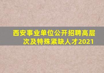 西安事业单位公开招聘高层次及特殊紧缺人才2021