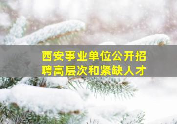 西安事业单位公开招聘高层次和紧缺人才