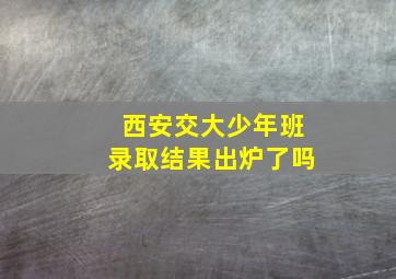 西安交大少年班录取结果出炉了吗