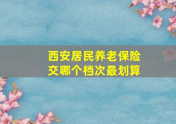 西安居民养老保险交哪个档次最划算