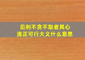 见利不贪不取者其心清正可行大义什么意思