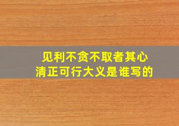 见利不贪不取者其心清正可行大义是谁写的