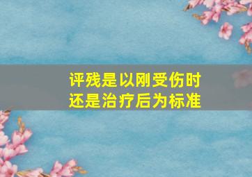 评残是以刚受伤时还是治疗后为标准