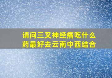 请问三叉神经痛吃什么药最好去云南中西结合