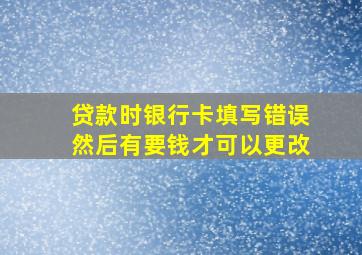 贷款时银行卡填写错误然后有要钱才可以更改