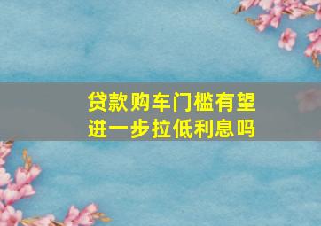 贷款购车门槛有望进一步拉低利息吗