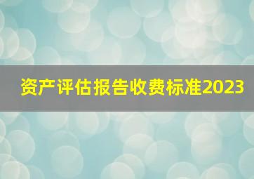 资产评估报告收费标准2023