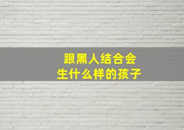 跟黑人结合会生什么样的孩子