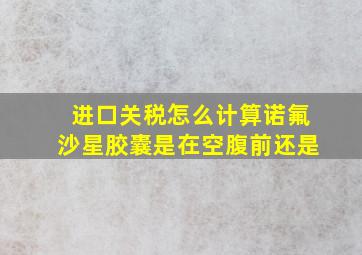 进口关税怎么计算诺氟沙星胶囊是在空腹前还是