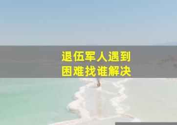 退伍军人遇到困难找谁解决