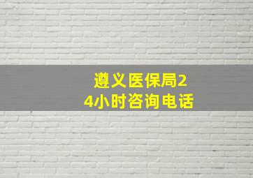 遵义医保局24小时咨询电话