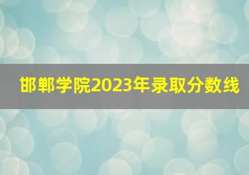 邯郸学院2023年录取分数线