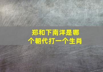 郑和下南洋是哪个朝代打一个生肖