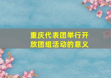 重庆代表团举行开放团组活动的意义