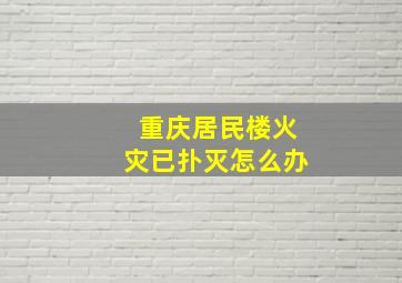 重庆居民楼火灾已扑灭怎么办