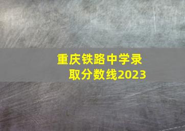 重庆铁路中学录取分数线2023