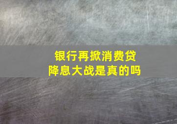 银行再掀消费贷降息大战是真的吗