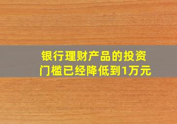 银行理财产品的投资门槛已经降低到1万元