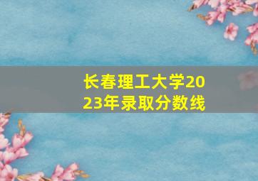 长春理工大学2023年录取分数线