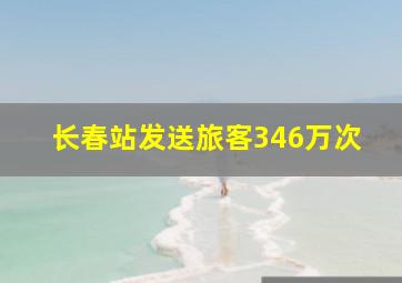 长春站发送旅客346万次