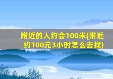 附近的人约会100米(附近约100元3小时怎么去找)