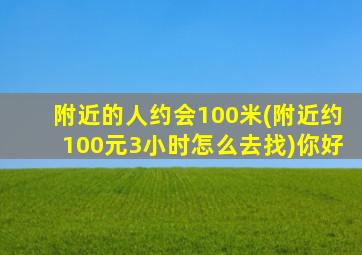 附近的人约会100米(附近约100元3小时怎么去找)你好