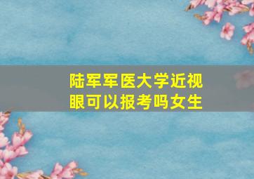 陆军军医大学近视眼可以报考吗女生