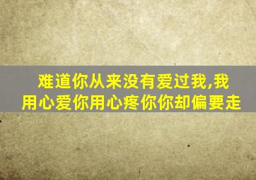 难道你从来没有爱过我,我用心爱你用心疼你你却偏要走