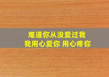 难道你从没爱过我 我用心爱你 用心疼你