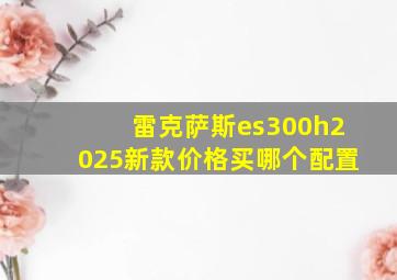 雷克萨斯es300h2025新款价格买哪个配置