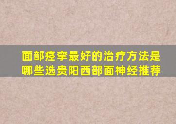 面部痉挛最好的治疗方法是哪些选贵阳西部面神经推荐