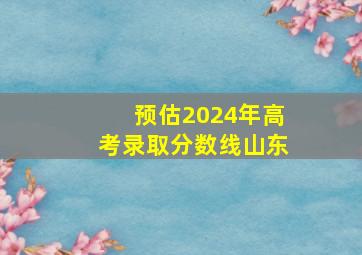 预估2024年高考录取分数线山东