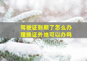 驾驶证到期了怎么办理换证外地可以办吗