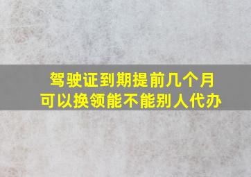 驾驶证到期提前几个月可以换领能不能别人代办