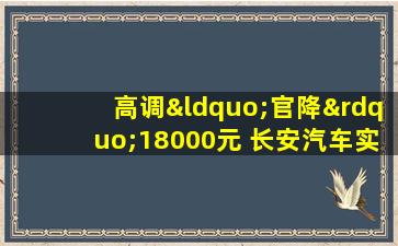 高调“官降”18000元 长安汽车实提销量暗损形象