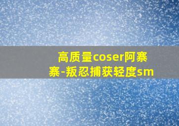 高质量coser阿寨寨-叛忍捕获轻度sm