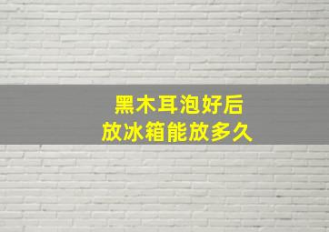 黑木耳泡好后放冰箱能放多久