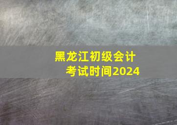 黑龙江初级会计考试时间2024