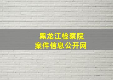 黑龙江检察院案件信息公开网