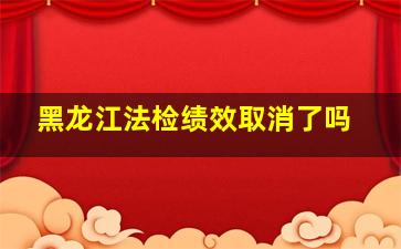 黑龙江法检绩效取消了吗