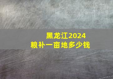 黑龙江2024粮补一亩地多少钱