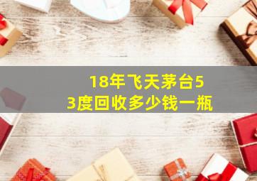 18年飞天茅台53度回收多少钱一瓶