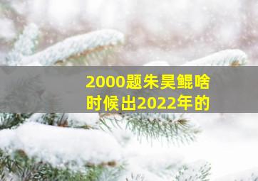 2000题朱昊鲲啥时候出2022年的