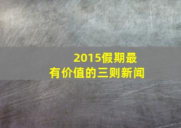 2015假期最有价值的三则新闻